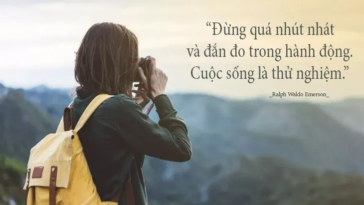 Đừng quá nhút nhát và đắn đo trong hành động. Cuộc sống là thử nghiệm. (Ralph Waldo Emerson)
